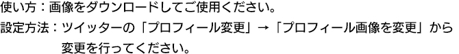 使い方：画像を右クリック後「名前を付けて保存」からダウンロードしてください。設定方法：ツイッターの「プロフィール変更」→「プロフィール画像を変更」から変更を行ってください。